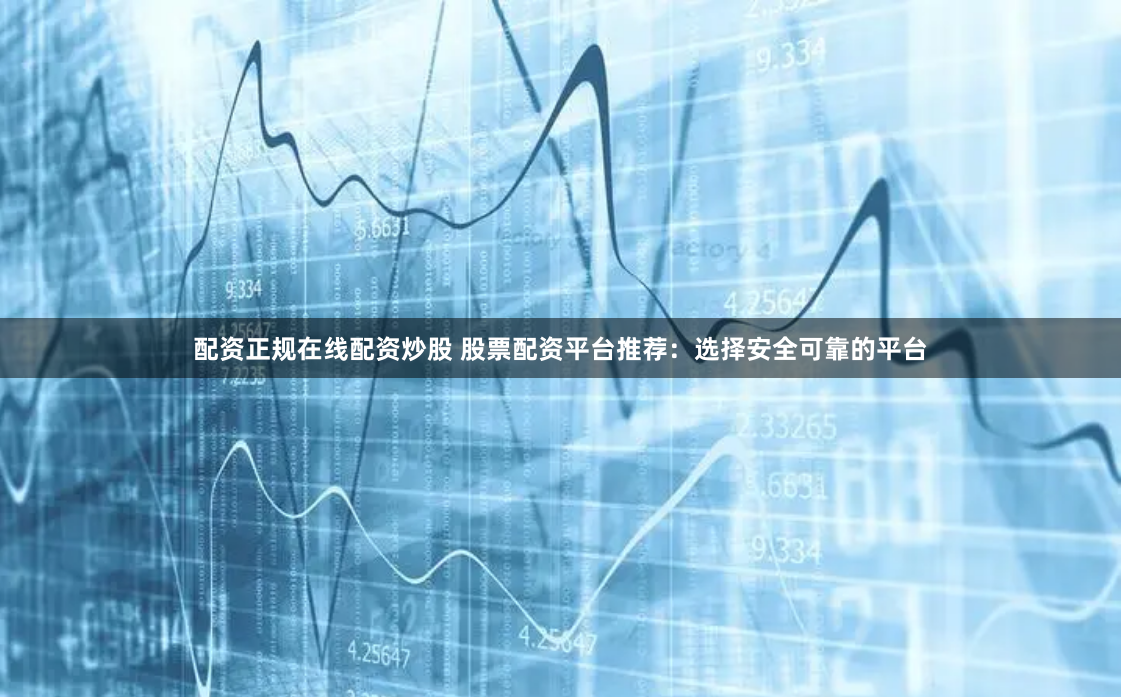 配资正规在线配资炒股 股票配资平台推荐：选择安全可靠的平台