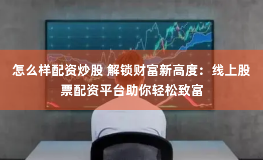 怎么样配资炒股 解锁财富新高度：线上股票配资平台助你轻松致富