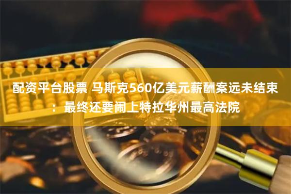 配资平台股票 马斯克560亿美元薪酬案远未结束：最终还要闹上特拉华州最高法院
