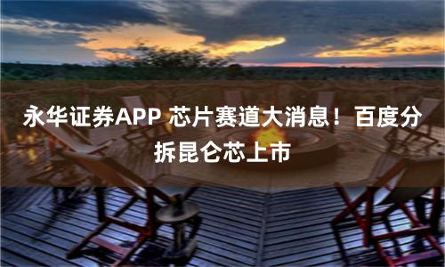 永华证券APP 芯片赛道大消息！百度分拆昆仑芯上市