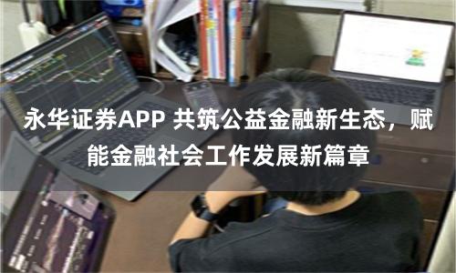 永华证券APP 共筑公益金融新生态，赋能金融社会工作发展新篇章