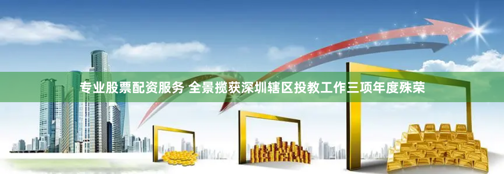 专业股票配资服务 全景揽获深圳辖区投教工作三项年度殊荣