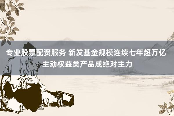 专业股票配资服务 新发基金规模连续七年超万亿 主动权益类产品成绝对主力