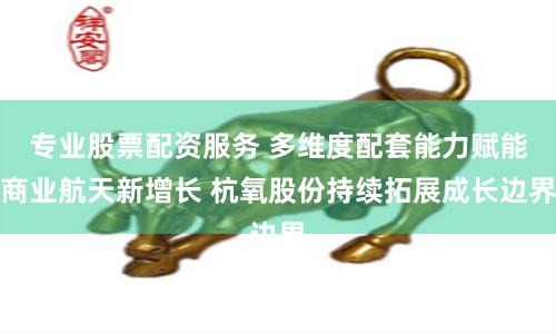 专业股票配资服务 多维度配套能力赋能商业航天新增长 杭氧股份持续拓展成长边界