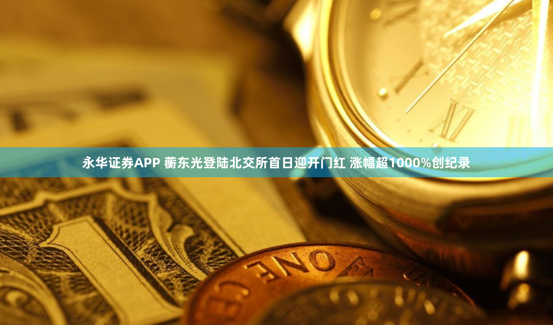 永华证券APP 蘅东光登陆北交所首日迎开门红 涨幅超1000%创纪录