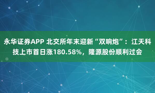 永华证券APP 北交所年末迎新“双响炮”：江天科技上市首日涨180.58%，隆源股份顺利过会