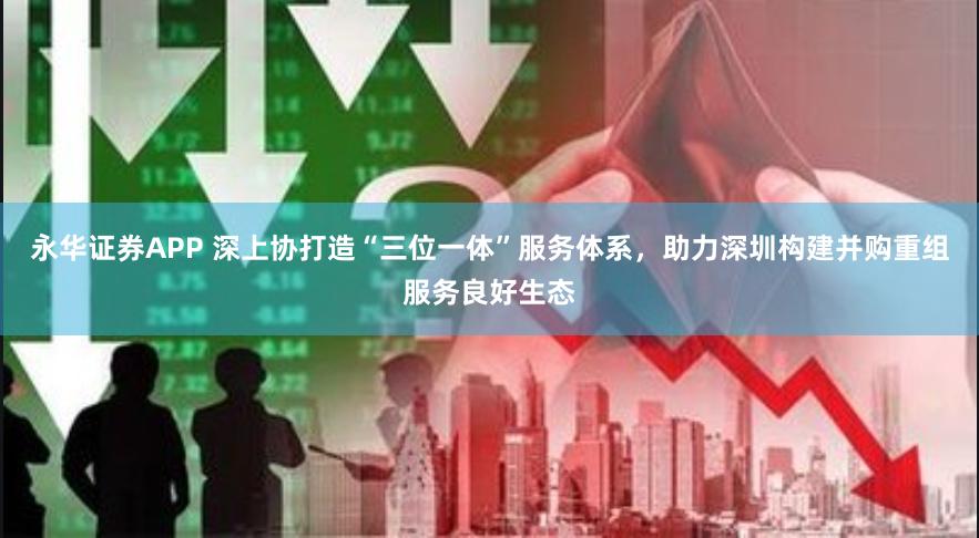 永华证券APP 深上协打造“三位一体”服务体系，助力深圳构建并购重组服务良好生态