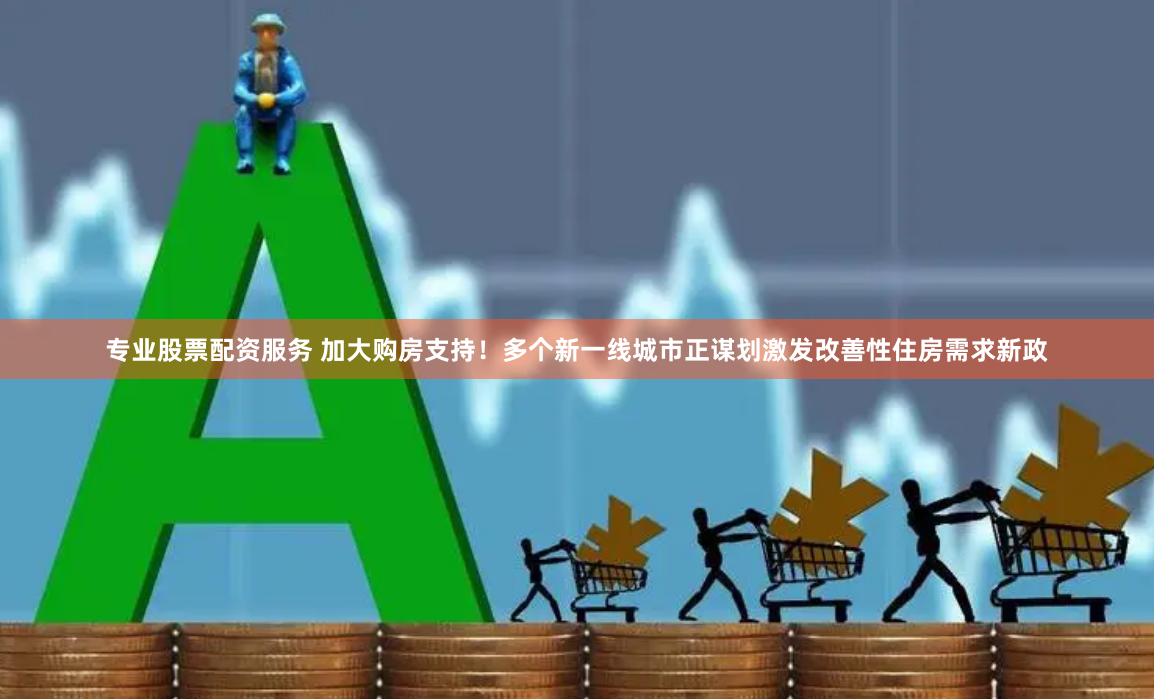 专业股票配资服务 加大购房支持！多个新一线城市正谋划激发改善性住房需求新政